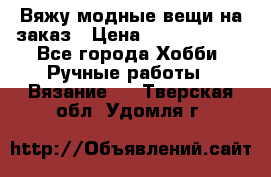 Вяжу модные вещи на заказ › Цена ­ 3000-10000 - Все города Хобби. Ручные работы » Вязание   . Тверская обл.,Удомля г.